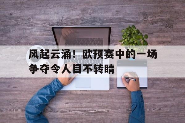 爱游戏官网-关于风起云涌！欧预赛中的一场争夺令人目不转睛的信息